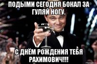 подыми сегодня бокал за гуляй ногу. с днём рождения тебя рахимович!!!