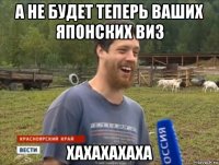 а не будет теперь ваших японских виз хахахахаха