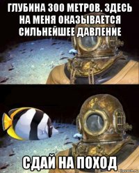 глубина 300 метров. здесь на меня оказывается сильнейшее давление сдай на поход