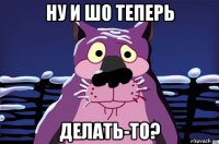 ну и шо теперь делать-то?