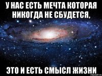 у нас есть мечта которая никогда не сбудется, это и есть смысл жизни