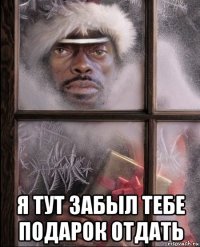  я тут забыл тебе подарок отдать