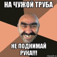 на чужой труба не поднимай рука!!!