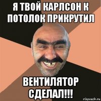 я твой карлсон к потолок прикрутил вентилятор сделал!!!