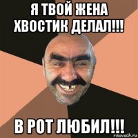 я твой жена хвостик делал!!! в рот любил!!!