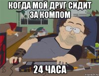 когда мой друг сидит за компом 24 часа