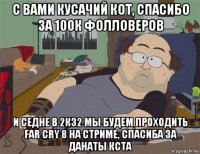 с вами кусачий кот, спасибо за 100к фолловеров и седне в 2к32 мы будем проходить far cry 8 на стриме, спасиба за данаты кста