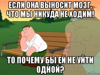 если она выносит мозг, что мы никуда не ходим! то почему бы ей не уйти одной?