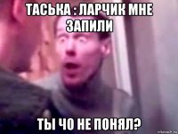 таська : ларчик мне запили ты ч0 не понял?