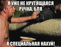 я уже не крутящаяся ручка, бля я специальная нахуй!