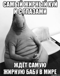 самый жирный хуй и с глазами ждёт самую жирную бабу в мире