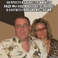 он просто издевается! имейте в виду, мы будем жалoваться на вас в сooтветствующие инстанции! 