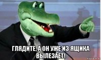  глядите, а он уже из ящика вылезает!