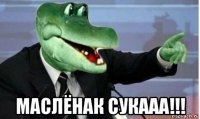  маслёнак сукааа!!!