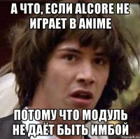 а что, если alcore не играет в anime потому что модуль не даёт быть имбой