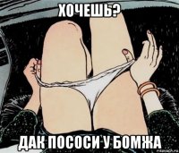 хочешь? дак пососи у бомжа