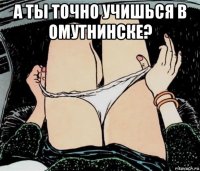 а ты точно учишься в омутнинске? 