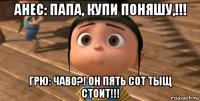 анес: папа, купи поняшу,!!! грю: чаво?! он пять сот тыщ стоит!!!