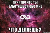 приятно что ты заботишься обо мне что делаешь?