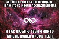 хорошо прости за все правда не знаю что со мной в последнее время я так люблю тебя и никто мне не нужен кроме тебя