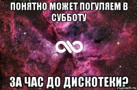 понятно может погуляем в субботу за час до дискотеки?