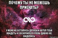 почему ты не можешь приехать? у меня не осталось друзей и хотел тебя увидеть и соскучился очень давно не виделись