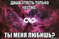 даша ответь только честно.. ты меня любишь?