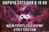 короче сегодня в 19 00 идем гулять тебе норм? ответ текстом