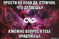 прости но пока да. отлично. что делаешь? а можно вопрос я тебе нравлюсь?