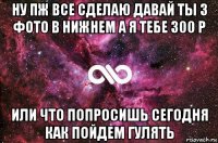 ну пж все сделаю давай ты 3 фото в нижнем а я тебе 300 р или что попросишь сегодня как пойдем гулять