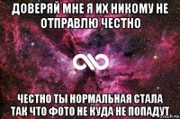 доверяй мне я их никому не отправлю честно честно ты нормальная стала так что фото не куда не попадут