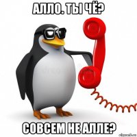 алло. ты чё? совсем не алле?