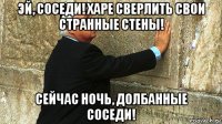 эй, соседи! харе сверлить свои странные стены! сейчас ночь, долбанные соседи!