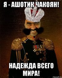 я - ашотик чакоян! надежда всего мира!