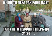 а чой-то леха так рано идет так у него график теперь до 21:30