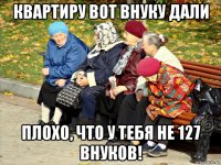 квартиру вот внуку дали плохо, что у тебя не 127 внуков!