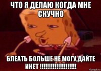 что я делаю когда мне скучно блеать больше не могу,дайте инет !!!!!!!!!!!!!!!!!!!!