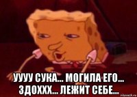  уууу сука... могила его... здоххх... лежит себе...