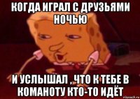 когда играл с друзьями ночью и услышал , что к тебе в команоту кто-то идёт