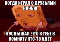 когда играл с друзьями ночью и услышал, что к тебе в комнату кто-то идёт