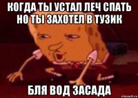 когда ты устал леч спать но ты захотел в тузик бля вод засада