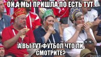 ой,а мы пришла по есть тут. а вы тут футбол что ли смотрите?