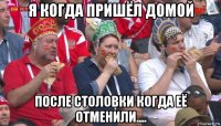 я когда пришёл домой после столовки когда её отменили....