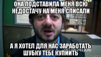 она подставила меня всю недостачу на меня списали а я хотел для нас заработать шубку тебе купиить