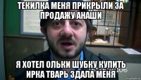 текилка меня прикрыли за продажу анаши я хотел ольки шубку купить ирка тварь здала меня