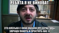 ребята я не виноват это алеська с окна кидала презервативы ))прошу понять и простить нас ))