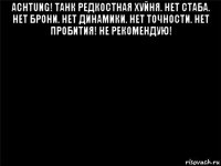 achtung! танк редкостная хуйня. нет стаба. нет брони. нет динамики. нет точности. нет пробития! не рекомендую! 