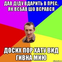 дав діду вдарить в прес, як вєбав шо всрався досих пор хату вид гивна мию