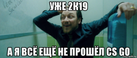 уже 2к19 а я всё ещё не прошёл cs go