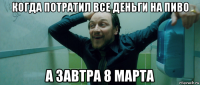 когда потратил все деньги на пиво а завтра 8 марта